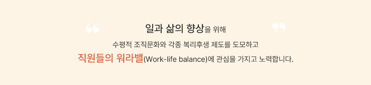 일과 삶의 향상을 위해 수평적 조직문화와 각종 복리후생 제도를 도모하고 직원들의 워라밸(Work-life balance)에 관심을 가지고 노력합니다.